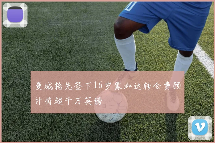 曼城抢先签下16岁蒙加达转会费预计将超千万英镑