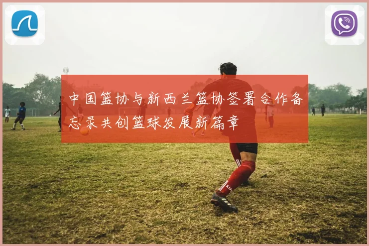中国篮协与新西兰篮协签署合作备忘录共创篮球发展新篇章